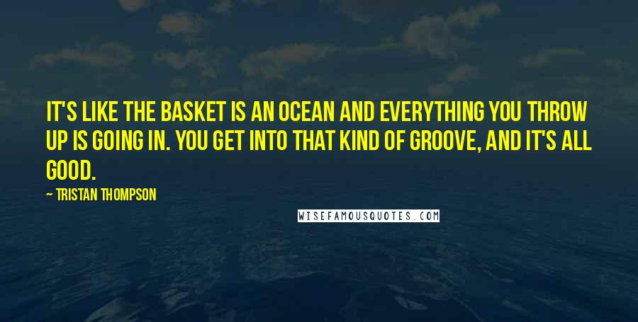 Tristan Thompson Quotes: It's like the basket is an ocean and everything you throw up is going in. You get into that kind of groove, and it's all good.