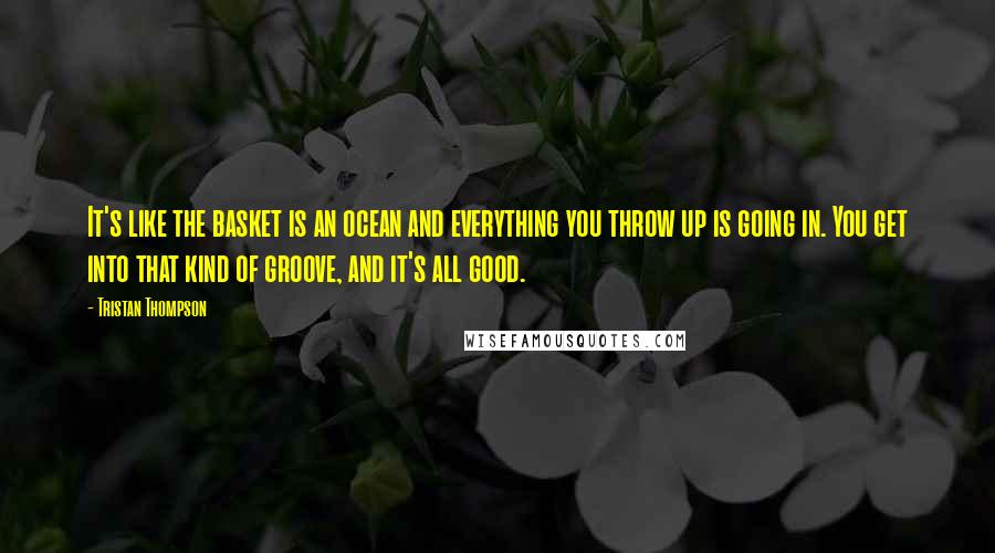 Tristan Thompson Quotes: It's like the basket is an ocean and everything you throw up is going in. You get into that kind of groove, and it's all good.