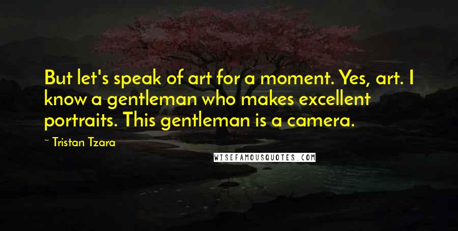 Tristan Tzara Quotes: But let's speak of art for a moment. Yes, art. I know a gentleman who makes excellent portraits. This gentleman is a camera.