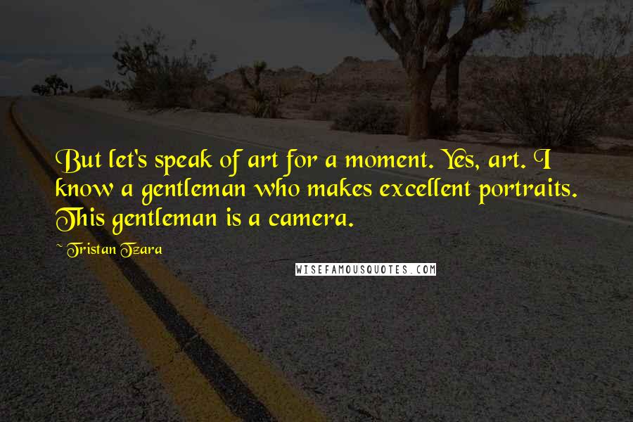 Tristan Tzara Quotes: But let's speak of art for a moment. Yes, art. I know a gentleman who makes excellent portraits. This gentleman is a camera.