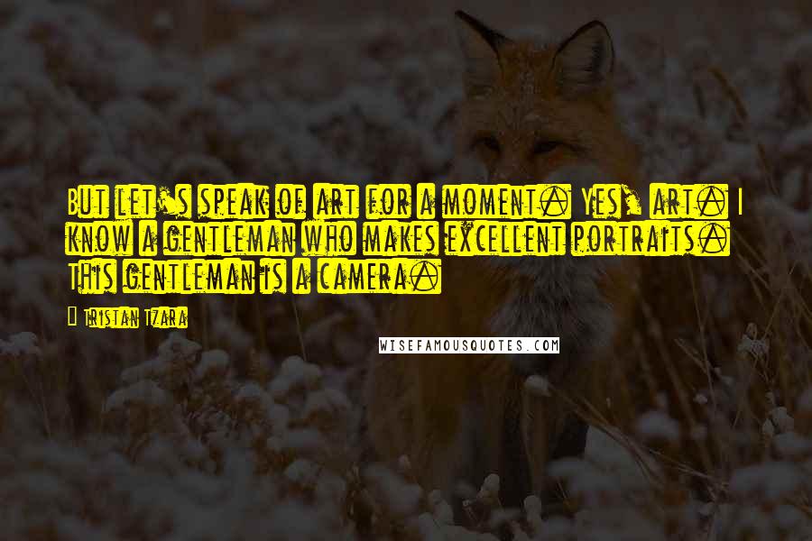 Tristan Tzara Quotes: But let's speak of art for a moment. Yes, art. I know a gentleman who makes excellent portraits. This gentleman is a camera.