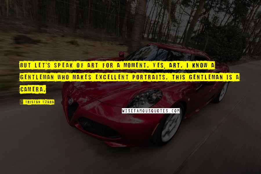 Tristan Tzara Quotes: But let's speak of art for a moment. Yes, art. I know a gentleman who makes excellent portraits. This gentleman is a camera.