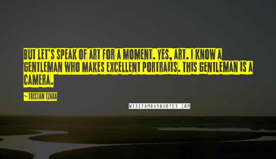 Tristan Tzara Quotes: But let's speak of art for a moment. Yes, art. I know a gentleman who makes excellent portraits. This gentleman is a camera.