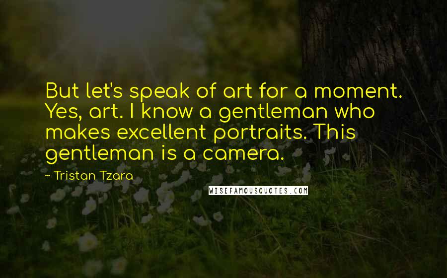 Tristan Tzara Quotes: But let's speak of art for a moment. Yes, art. I know a gentleman who makes excellent portraits. This gentleman is a camera.