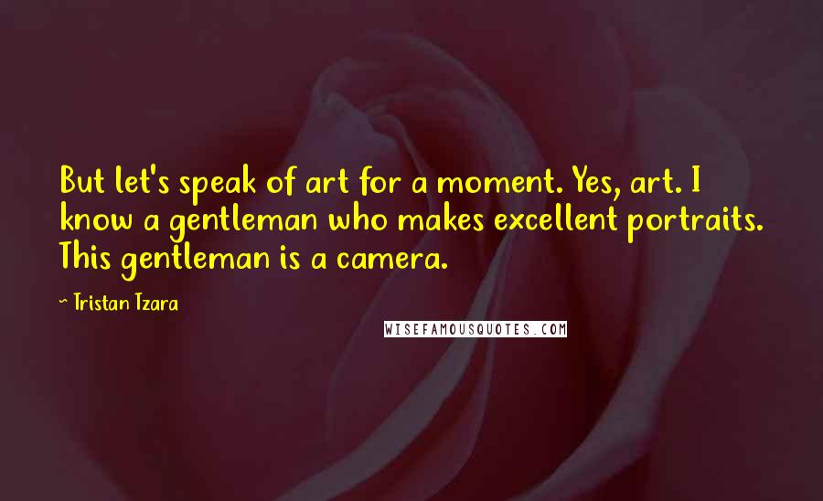 Tristan Tzara Quotes: But let's speak of art for a moment. Yes, art. I know a gentleman who makes excellent portraits. This gentleman is a camera.