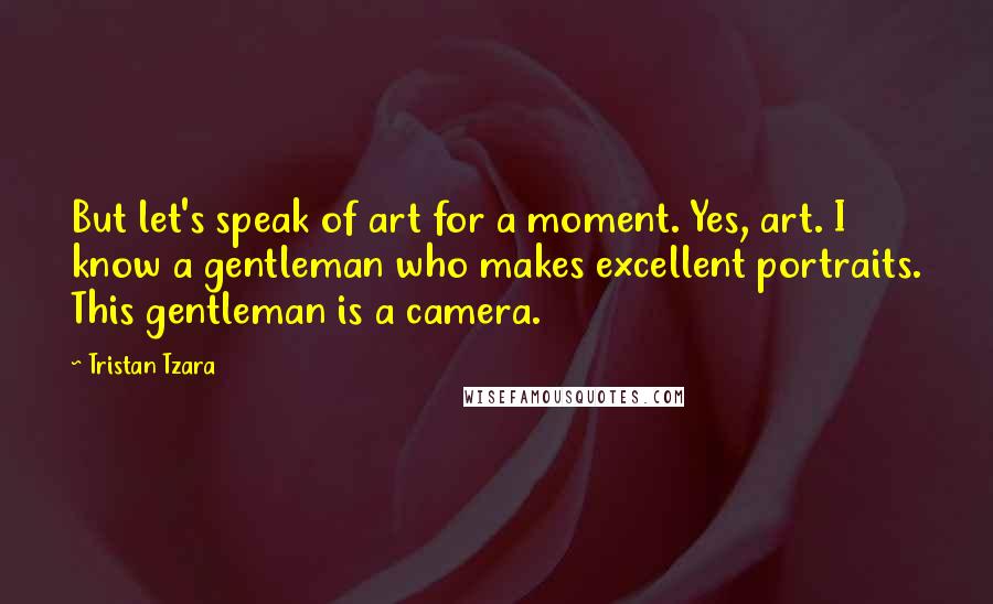 Tristan Tzara Quotes: But let's speak of art for a moment. Yes, art. I know a gentleman who makes excellent portraits. This gentleman is a camera.