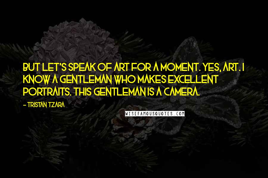 Tristan Tzara Quotes: But let's speak of art for a moment. Yes, art. I know a gentleman who makes excellent portraits. This gentleman is a camera.