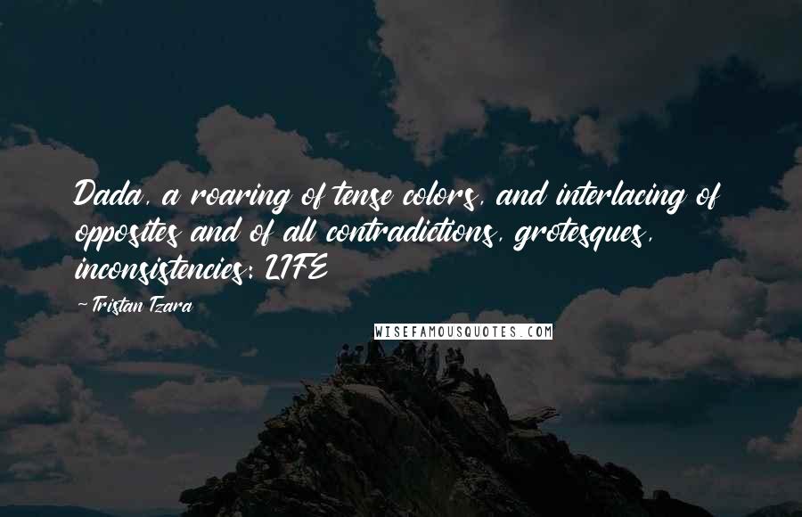 Tristan Tzara Quotes: Dada, a roaring of tense colors, and interlacing of opposites and of all contradictions, grotesques, inconsistencies: LIFE