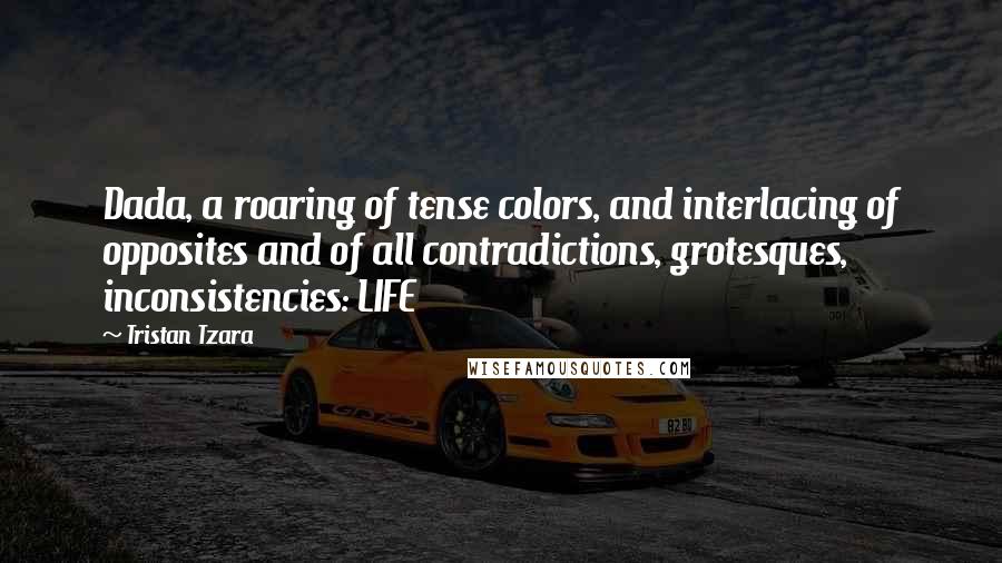 Tristan Tzara Quotes: Dada, a roaring of tense colors, and interlacing of opposites and of all contradictions, grotesques, inconsistencies: LIFE