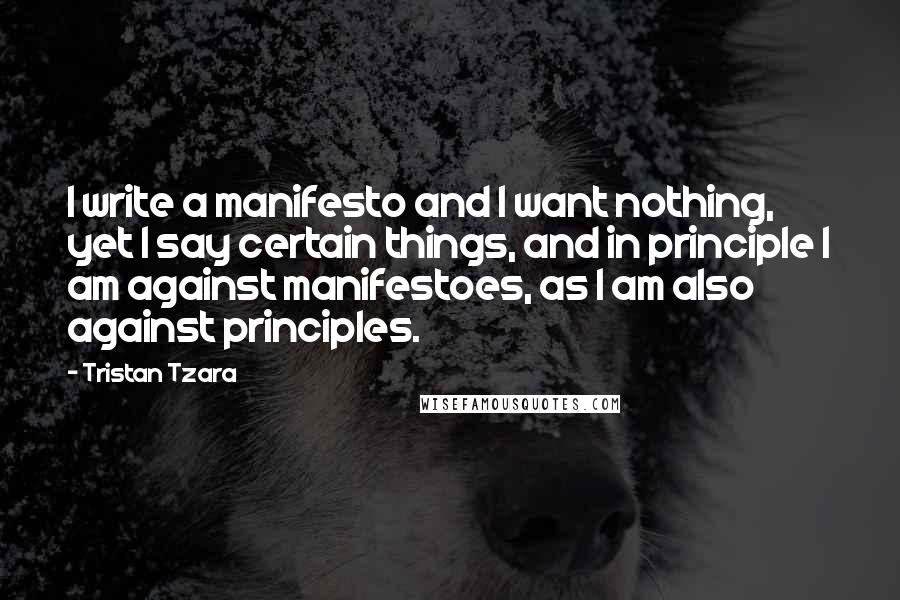 Tristan Tzara Quotes: I write a manifesto and I want nothing, yet I say certain things, and in principle I am against manifestoes, as I am also against principles.
