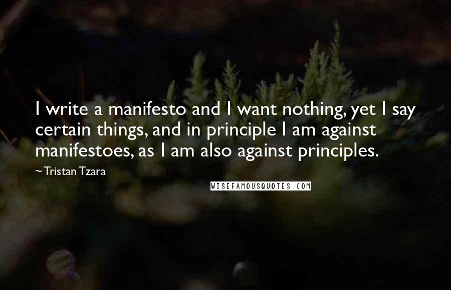 Tristan Tzara Quotes: I write a manifesto and I want nothing, yet I say certain things, and in principle I am against manifestoes, as I am also against principles.