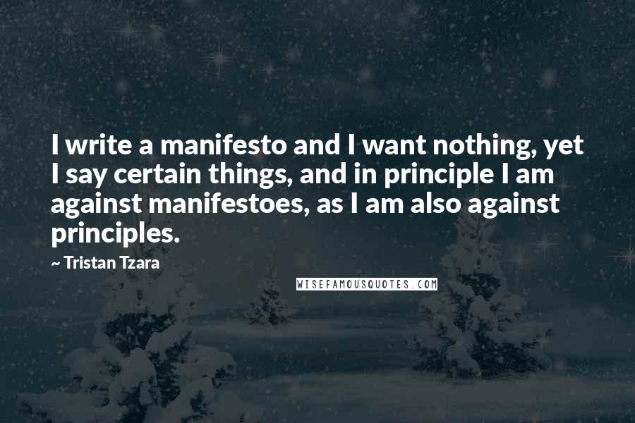 Tristan Tzara Quotes: I write a manifesto and I want nothing, yet I say certain things, and in principle I am against manifestoes, as I am also against principles.