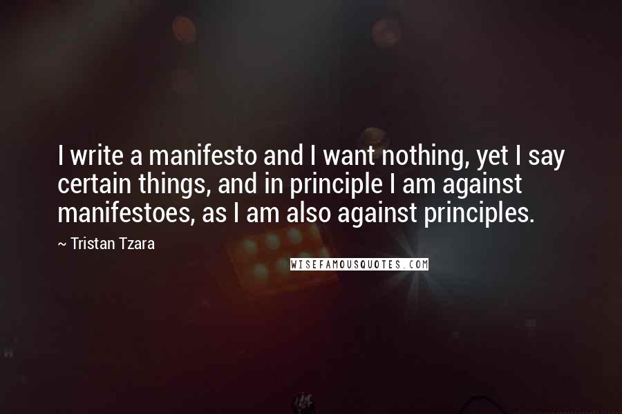 Tristan Tzara Quotes: I write a manifesto and I want nothing, yet I say certain things, and in principle I am against manifestoes, as I am also against principles.