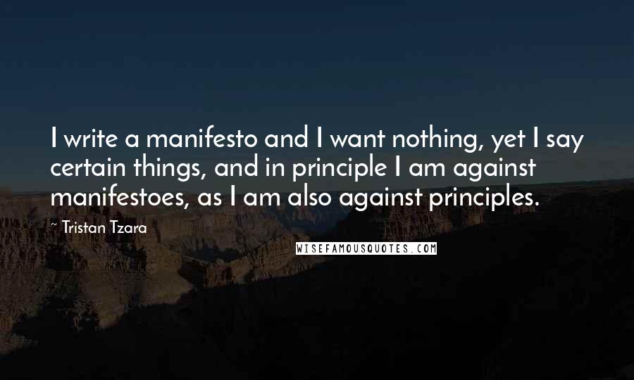 Tristan Tzara Quotes: I write a manifesto and I want nothing, yet I say certain things, and in principle I am against manifestoes, as I am also against principles.