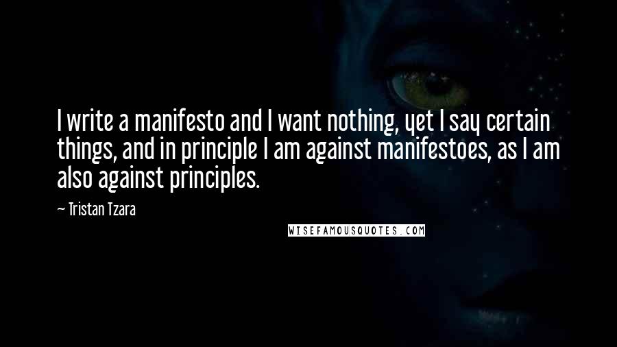 Tristan Tzara Quotes: I write a manifesto and I want nothing, yet I say certain things, and in principle I am against manifestoes, as I am also against principles.