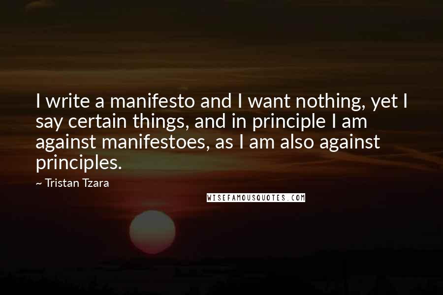 Tristan Tzara Quotes: I write a manifesto and I want nothing, yet I say certain things, and in principle I am against manifestoes, as I am also against principles.