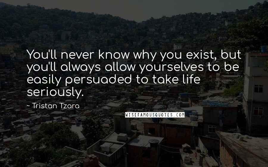 Tristan Tzara Quotes: You'll never know why you exist, but you'll always allow yourselves to be easily persuaded to take life seriously.