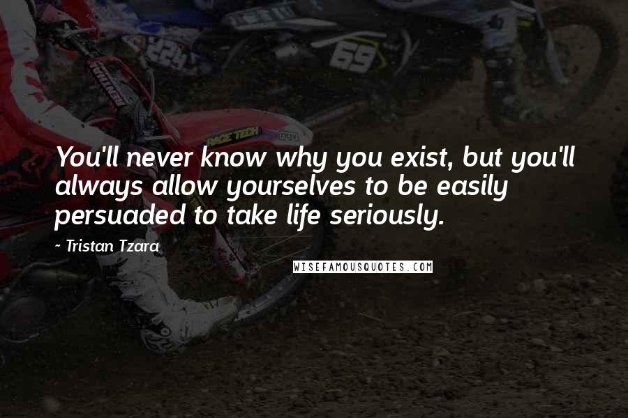 Tristan Tzara Quotes: You'll never know why you exist, but you'll always allow yourselves to be easily persuaded to take life seriously.