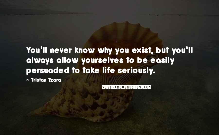 Tristan Tzara Quotes: You'll never know why you exist, but you'll always allow yourselves to be easily persuaded to take life seriously.