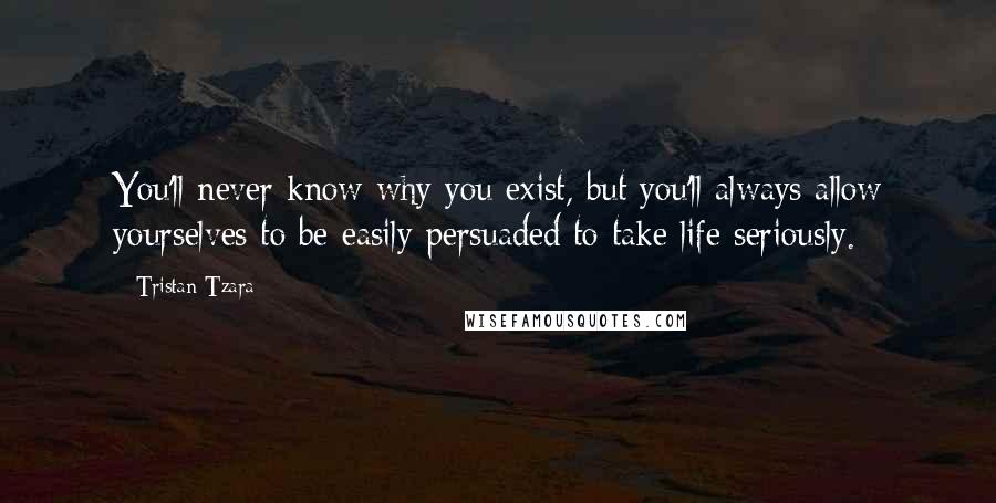 Tristan Tzara Quotes: You'll never know why you exist, but you'll always allow yourselves to be easily persuaded to take life seriously.