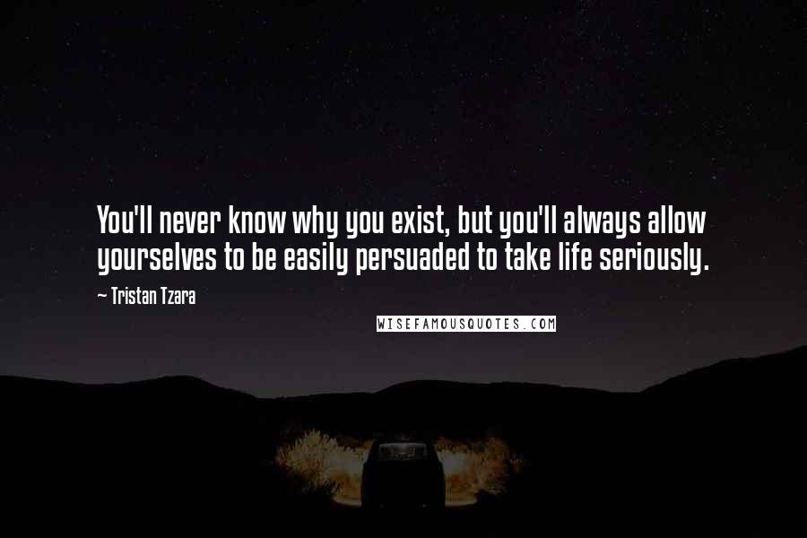 Tristan Tzara Quotes: You'll never know why you exist, but you'll always allow yourselves to be easily persuaded to take life seriously.