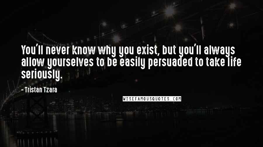 Tristan Tzara Quotes: You'll never know why you exist, but you'll always allow yourselves to be easily persuaded to take life seriously.