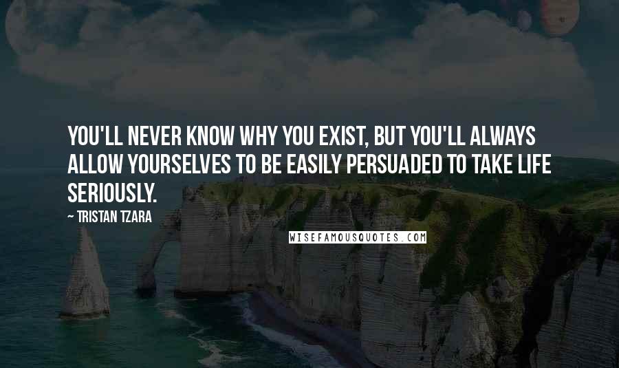 Tristan Tzara Quotes: You'll never know why you exist, but you'll always allow yourselves to be easily persuaded to take life seriously.