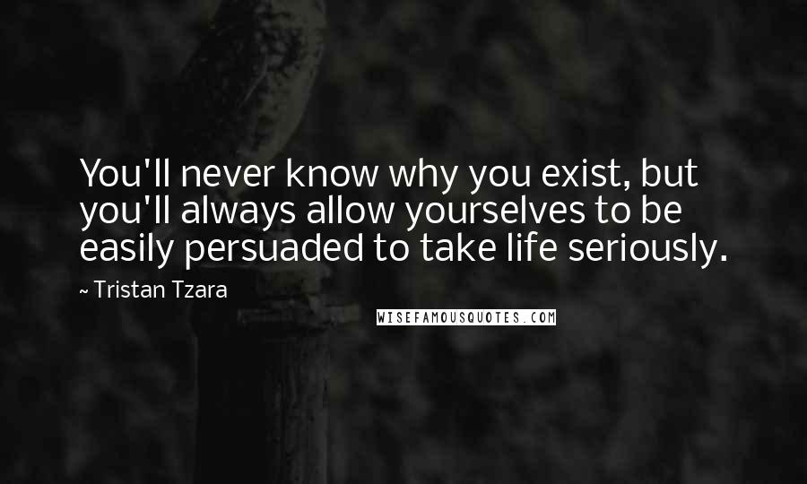 Tristan Tzara Quotes: You'll never know why you exist, but you'll always allow yourselves to be easily persuaded to take life seriously.