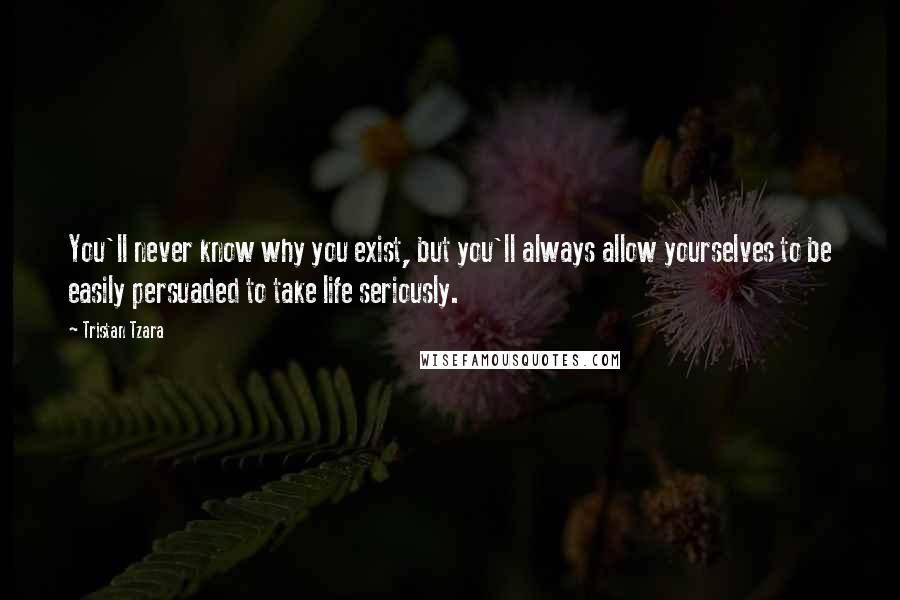 Tristan Tzara Quotes: You'll never know why you exist, but you'll always allow yourselves to be easily persuaded to take life seriously.