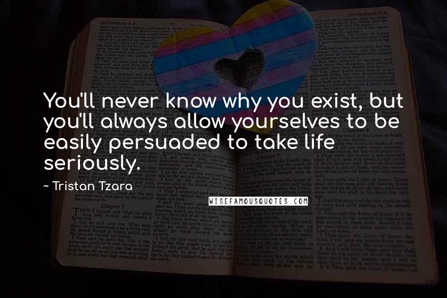 Tristan Tzara Quotes: You'll never know why you exist, but you'll always allow yourselves to be easily persuaded to take life seriously.