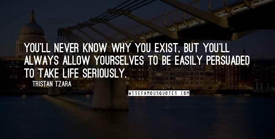 Tristan Tzara Quotes: You'll never know why you exist, but you'll always allow yourselves to be easily persuaded to take life seriously.