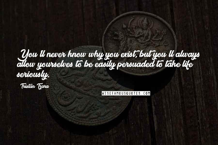 Tristan Tzara Quotes: You'll never know why you exist, but you'll always allow yourselves to be easily persuaded to take life seriously.