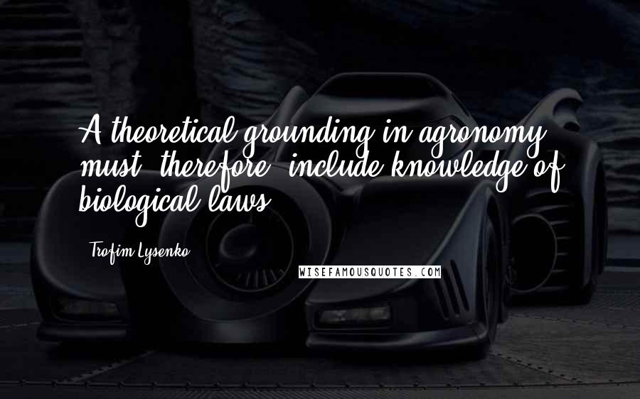 Trofim Lysenko Quotes: A theoretical grounding in agronomy must, therefore, include knowledge of biological laws.