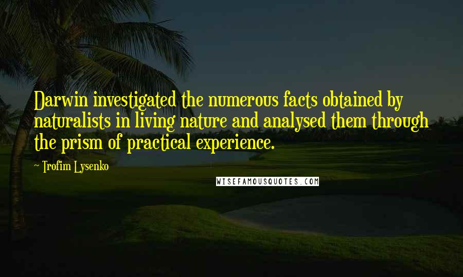 Trofim Lysenko Quotes: Darwin investigated the numerous facts obtained by naturalists in living nature and analysed them through the prism of practical experience.