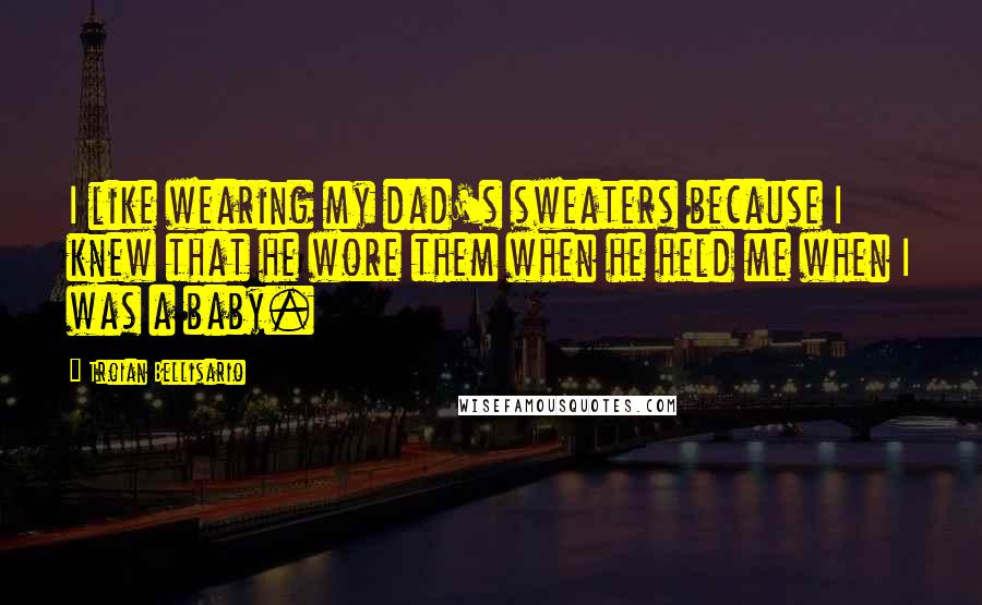 Troian Bellisario Quotes: I like wearing my dad's sweaters because I knew that he wore them when he held me when I was a baby.