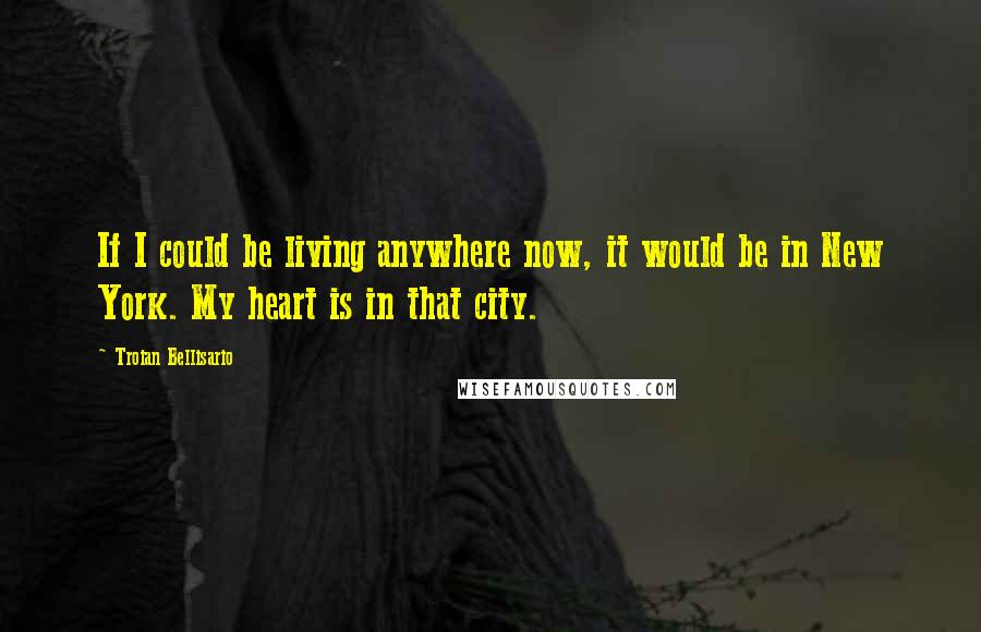 Troian Bellisario Quotes: If I could be living anywhere now, it would be in New York. My heart is in that city.
