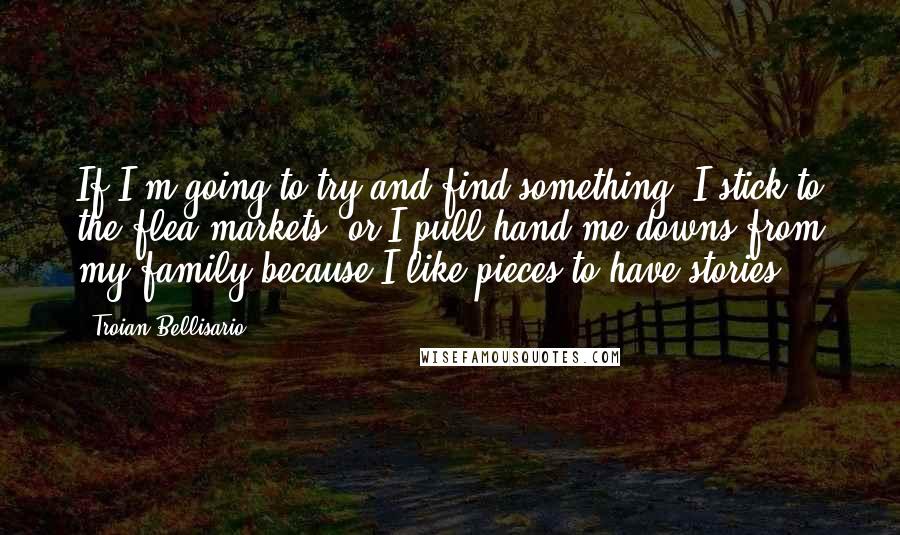 Troian Bellisario Quotes: If I'm going to try and find something, I stick to the flea markets, or I pull hand-me-downs from my family because I like pieces to have stories.