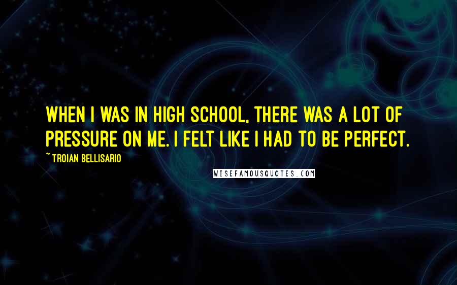 Troian Bellisario Quotes: When I was in high school, there was a lot of pressure on me. I felt like I had to be perfect.