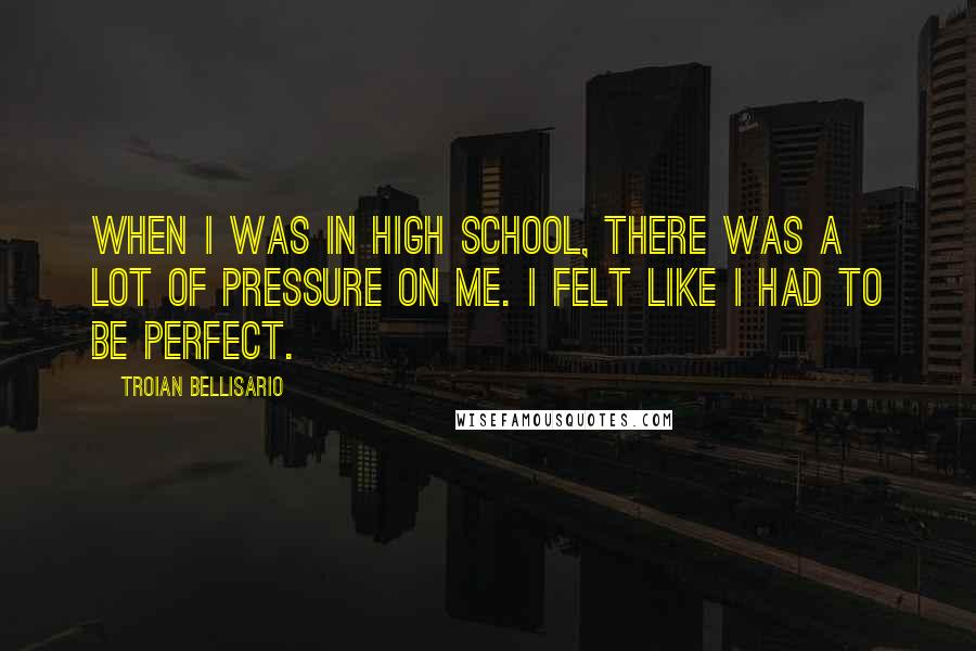 Troian Bellisario Quotes: When I was in high school, there was a lot of pressure on me. I felt like I had to be perfect.