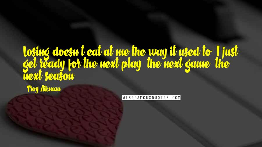 Troy Aikman Quotes: Losing doesn't eat at me the way it used to. I just get ready for the next play, the next game, the next season.