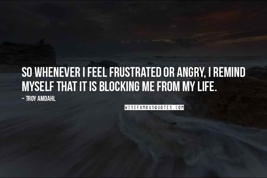 Troy Amdahl Quotes: So whenever I feel frustrated or angry, I remind myself that it is blocking me from my life.