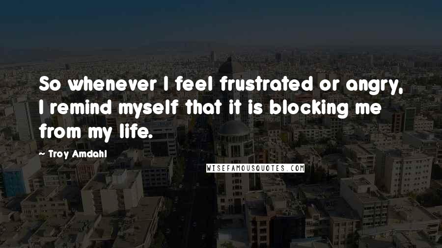 Troy Amdahl Quotes: So whenever I feel frustrated or angry, I remind myself that it is blocking me from my life.