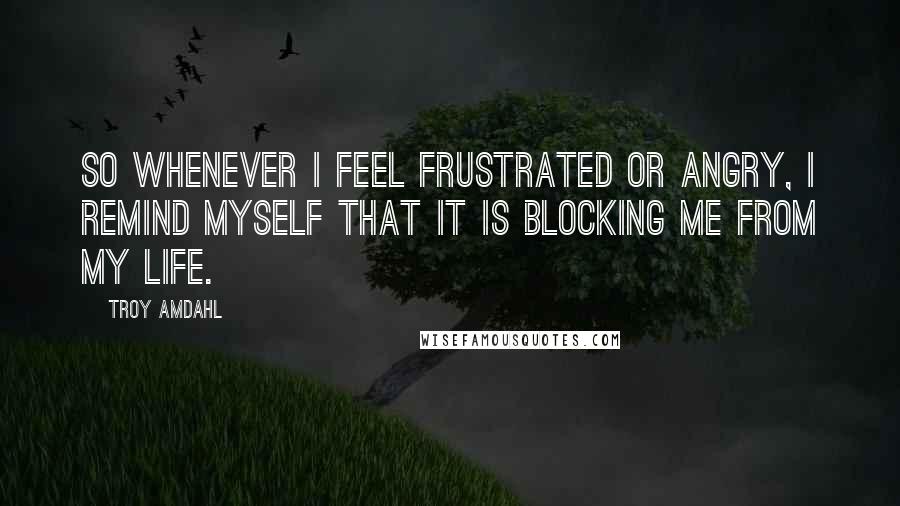 Troy Amdahl Quotes: So whenever I feel frustrated or angry, I remind myself that it is blocking me from my life.