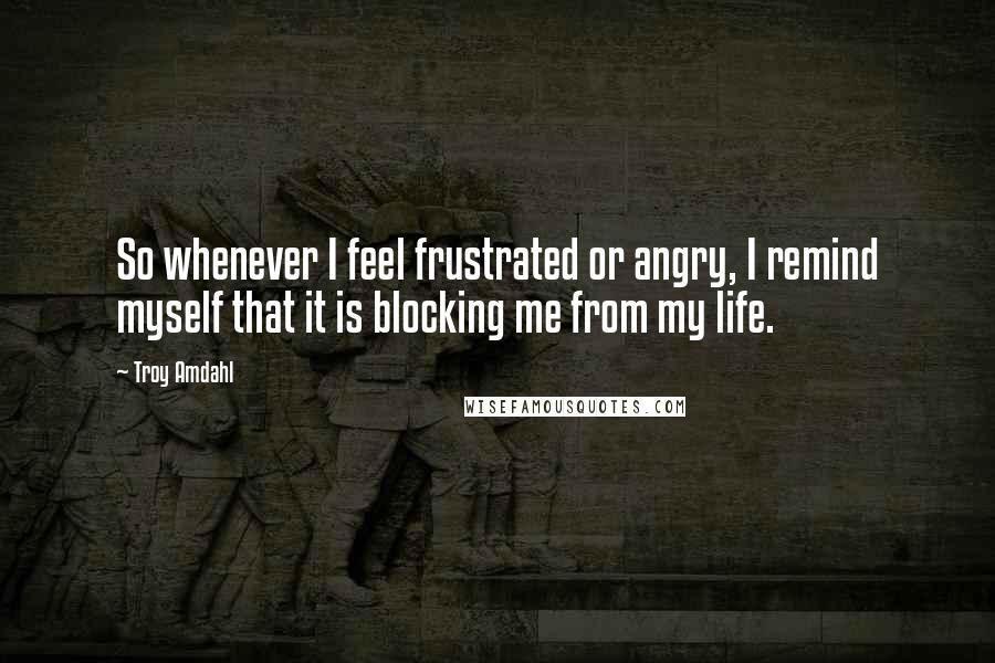 Troy Amdahl Quotes: So whenever I feel frustrated or angry, I remind myself that it is blocking me from my life.