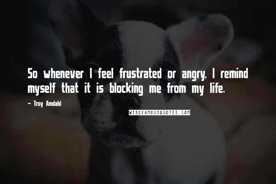 Troy Amdahl Quotes: So whenever I feel frustrated or angry, I remind myself that it is blocking me from my life.