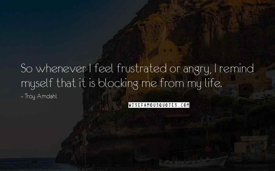 Troy Amdahl Quotes: So whenever I feel frustrated or angry, I remind myself that it is blocking me from my life.