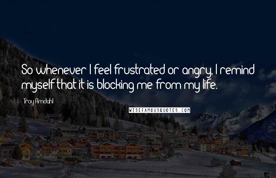 Troy Amdahl Quotes: So whenever I feel frustrated or angry, I remind myself that it is blocking me from my life.