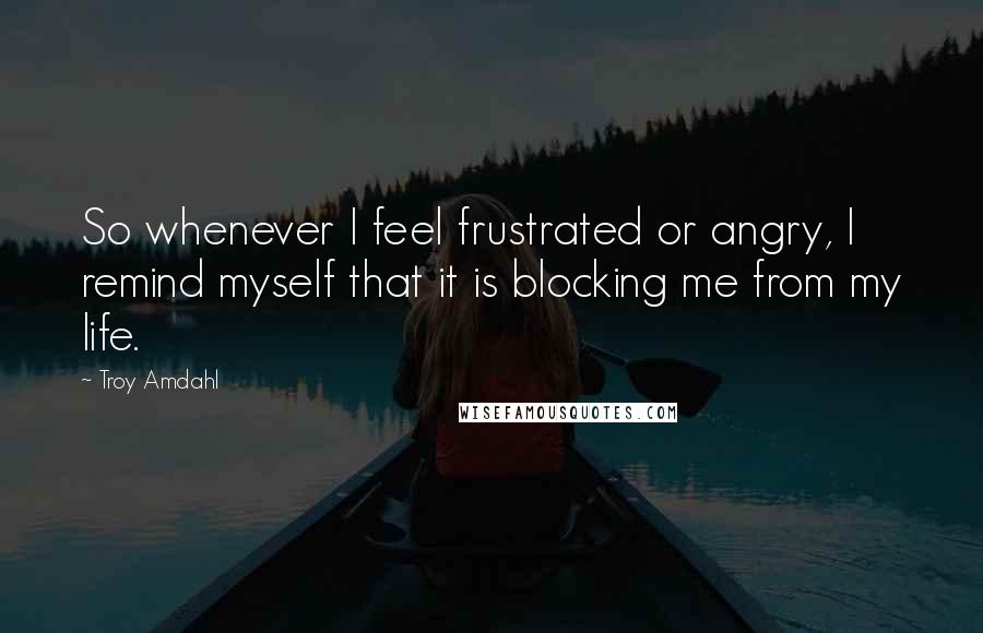 Troy Amdahl Quotes: So whenever I feel frustrated or angry, I remind myself that it is blocking me from my life.