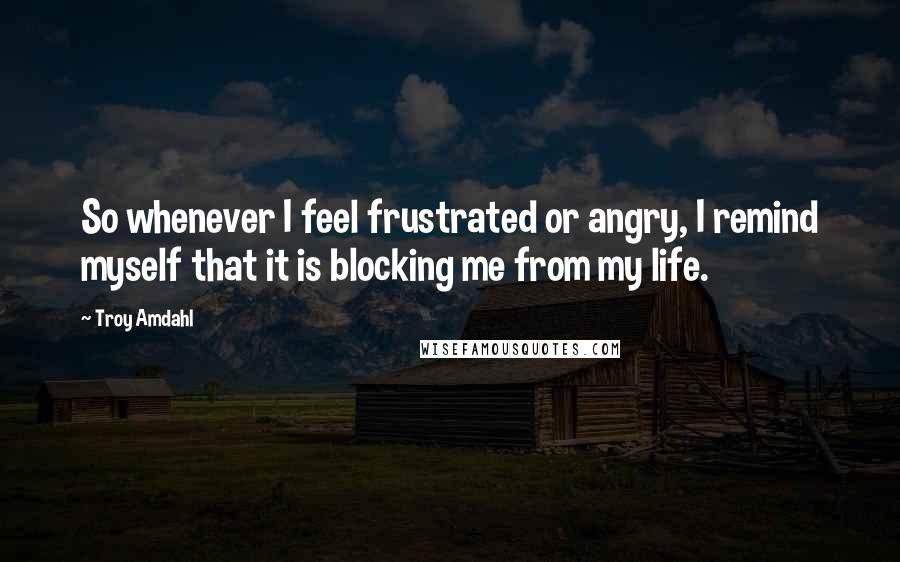 Troy Amdahl Quotes: So whenever I feel frustrated or angry, I remind myself that it is blocking me from my life.