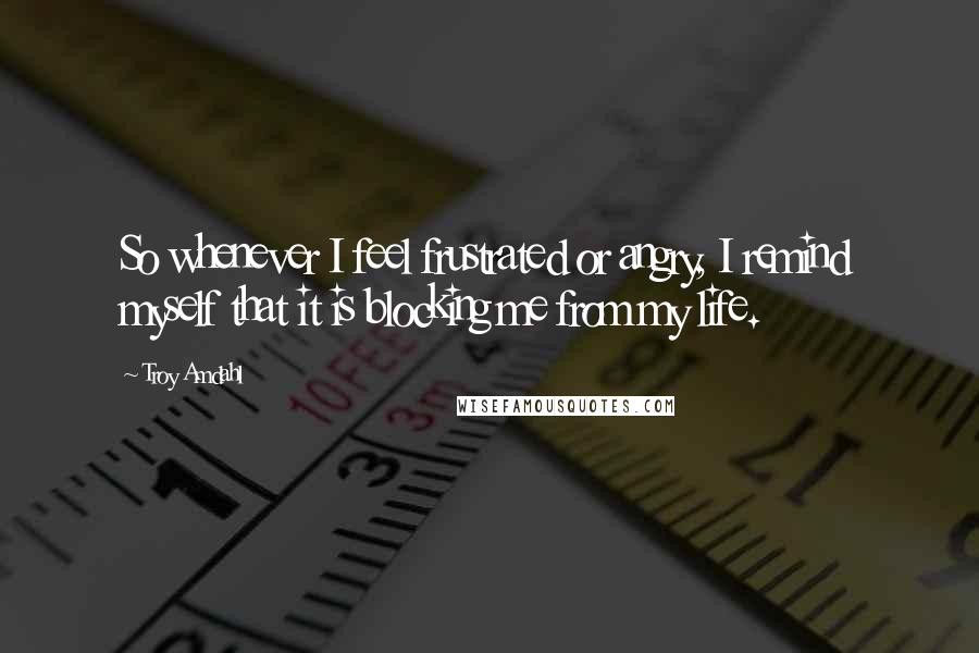 Troy Amdahl Quotes: So whenever I feel frustrated or angry, I remind myself that it is blocking me from my life.